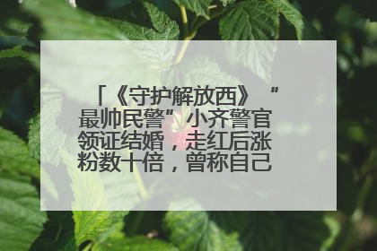 《守护解放西》“最帅民警”小齐警官领证结婚，走红后涨粉数十倍，曾称自己只是普通人