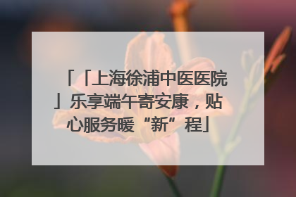 「上海徐浦中医医院」乐享端午寄安康，贴心服务暖“新”程