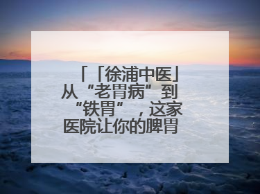 「徐浦中医」从“老胃病”到“铁胃”，这家医院让你的脾胃“回春”有方