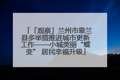 「观察」兰州市皋兰县多举措推进城市更新工作——小城美丽“蝶变” 居民幸福升级