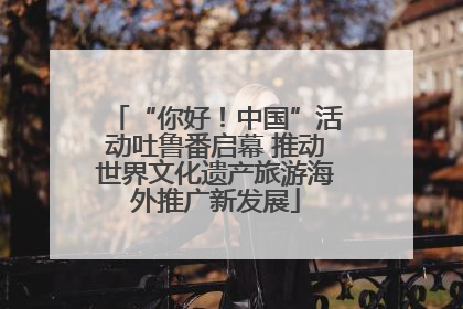 “你好！中国”活动吐鲁番启幕 推动世界文化遗产旅游海外推广新发展