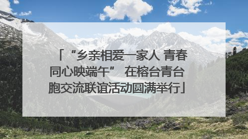 “乡亲相爱一家人 青春同心映端午” 在榕台青台胞交流联谊活动圆满举行