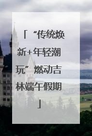 “传统焕新+年轻潮玩”燃动吉林端午假期