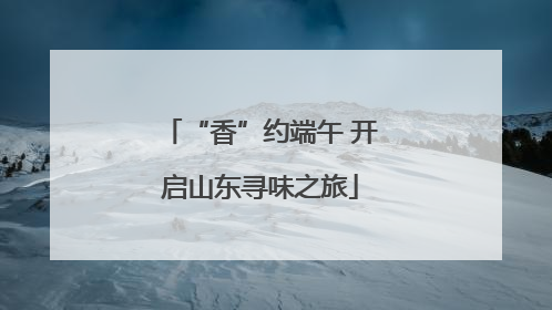 “香”约端午 开启山东寻味之旅