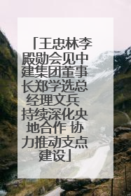 王忠林李殿勋会见中建集团董事长郑学选总经理文兵 持续深化央地合作 协力推动支点建设