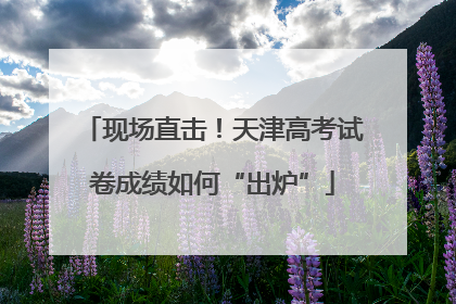 现场直击！天津高考试卷成绩如何“出炉”
