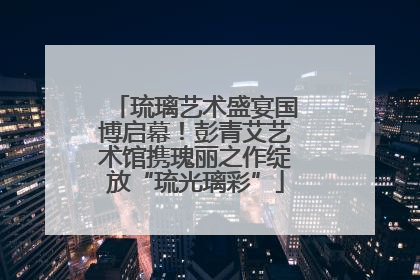 琉璃艺术盛宴国博启幕！彭青艾艺术馆携瑰丽之作绽放“琉光璃彩”