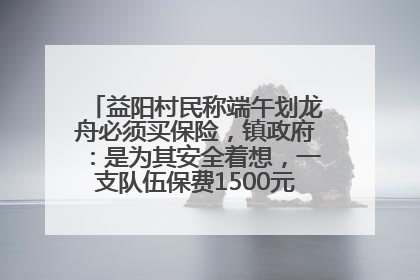 益阳村民称端午划龙舟必须买保险，镇政府：是为其安全着想，一支队伍保费1500元到2500元