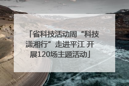 省科技活动周“科技潇湘行”走进平江 开展120场主题活动