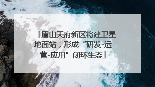 眉山天府新区将建卫星地面站，形成“研发-运营-应用”闭环生态