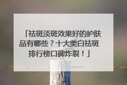 祛斑淡斑效果好的护肤品有哪些？十大美白祛斑排行榜口碑炸裂！