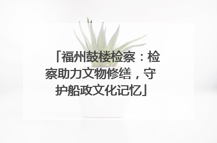 福州鼓楼检察：检察助力文物修缮，守护船政文化记忆