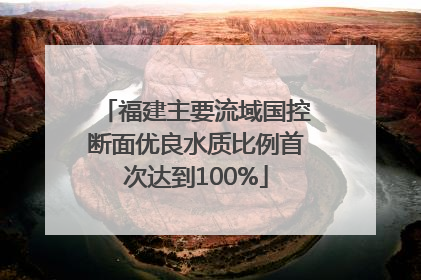 福建主要流域国控断面优良水质比例首次达到100%
