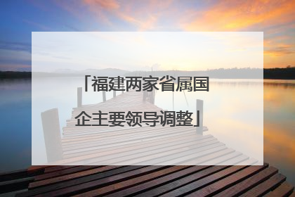 福建两家省属国企主要领导调整