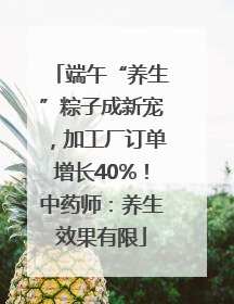 端午“养生”粽子成新宠，加工厂订单增长40%！中药师：养生效果有限