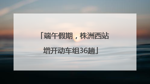 端午假期，株洲西站增开动车组36趟