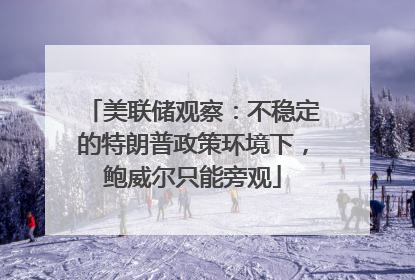 美联储观察：不稳定的特朗普政策环境下，鲍威尔只能旁观
