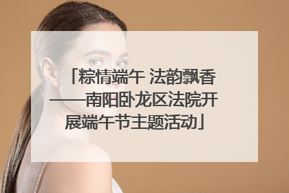 粽情端午 法韵飘香——南阳卧龙区法院开展端午节主题活动