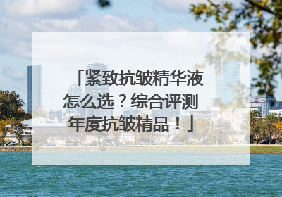 紧致抗皱精华液怎么选？综合评测年度抗皱精品！