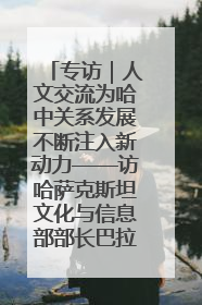 专访｜人文交流为哈中关系发展不断注入新动力——访哈萨克斯坦文化与信息部部长巴拉耶娃