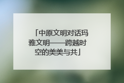中原文明对话玛雅文明——跨越时空的美美与共