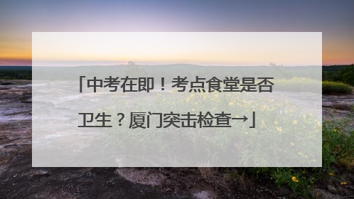 中考在即！考点食堂是否卫生？厦门突击检查→
