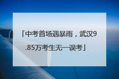 中考首场遇暴雨，武汉9.85万考生无一误考