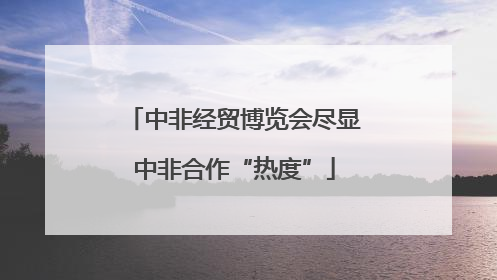 中非经贸博览会尽显中非合作“热度”