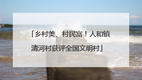 乡村美、村民富！人和镇清河村获评全国文明村