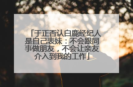 于正否认白鹿经纪人是自己表妹：不会跟同事做朋友，不会让亲友介入到我的工作