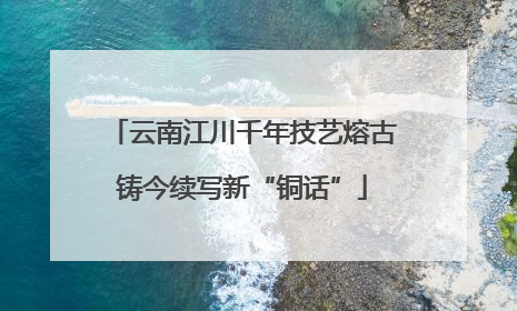 云南江川千年技艺熔古铸今续写新“铜话”