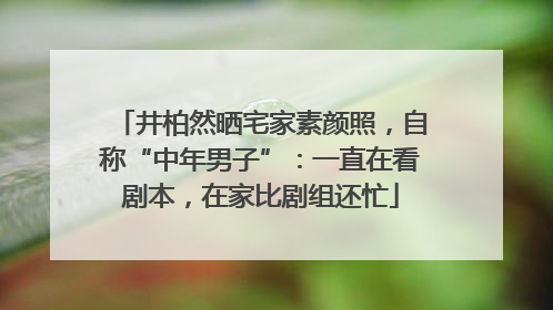 井柏然晒宅家素颜照，自称“中年男子”：一直在看剧本，在家比剧组还忙