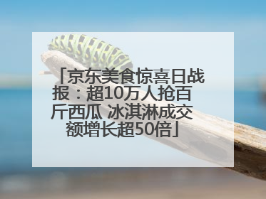 京东美食惊喜日战报：超10万人抢百斤西瓜 冰淇淋成交额增长超50倍