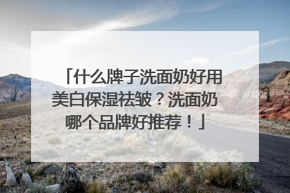 什么牌子洗面奶好用美白保湿祛皱？洗面奶哪个品牌好推荐！