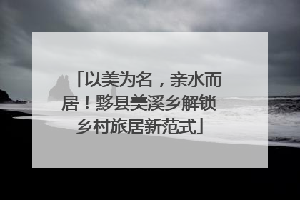 以美为名，亲水而居！黟县美溪乡解锁乡村旅居新范式