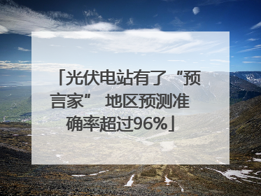 光伏电站有了“预言家” 地区预测准确率超过96%