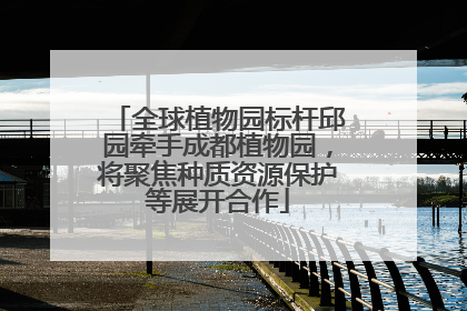 全球植物园标杆邱园牵手成都植物园，将聚焦种质资源保护等展开合作