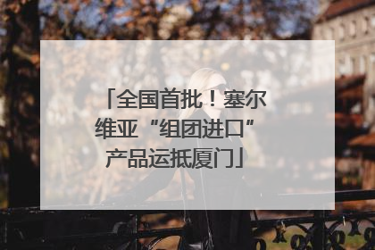 全国首批！塞尔维亚“组团进口”产品运抵厦门