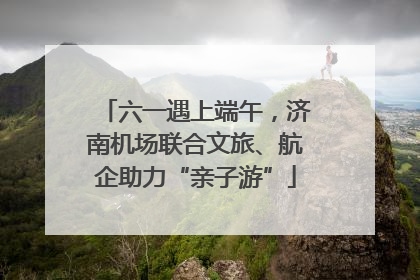 六一遇上端午，济南机场联合文旅、航企助力“亲子游”