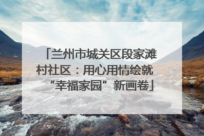 兰州市城关区段家滩村社区：用心用情绘就“幸福家园”新画卷
