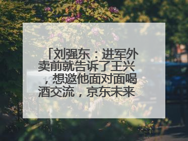 刘强东：进军外卖前就告诉了王兴，想邀他面对面喝酒交流，京东未来会打造一种与美团不同的商业模式
