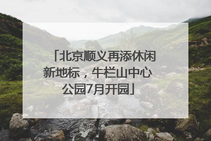 北京顺义再添休闲新地标，牛栏山中心公园7月开园
