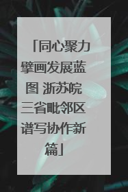 同心聚力擘画发展蓝图 浙苏皖三省毗邻区谱写协作新篇