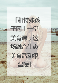 和特殊孩子同上一堂美育课，这场融合生态美育活动很温暖