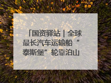 国资驿站｜全球最长汽车运输船“泰斯堡”轮靠泊山东港口烟台港；渤海最大油气平台完成浮托安装