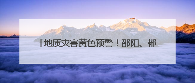 地质灾害黄色预警！邵阳、郴州、永州、怀化等地注意防范
