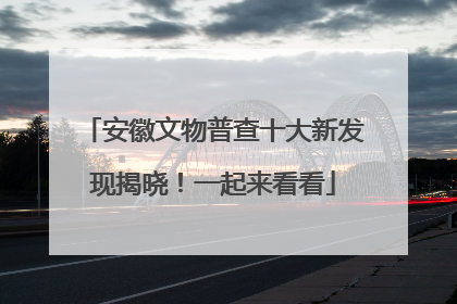 安徽文物普查十大新发现揭晓！一起来看看