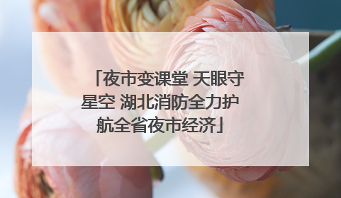 夜市变课堂 天眼守星空 湖北消防全力护航全省夜市经济