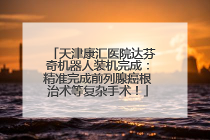 天津康汇医院达芬奇机器人装机完成：精准完成前列腺癌根治术等复杂手术！