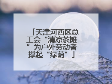 天津河西区总工会“清凉茶摊”为户外劳动者撑起“绿荫”